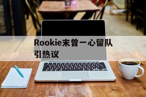 Rookie末曾一心留队引热议(rookie2024现在在哪个战队) Rookie末曾一心留队引热议(rookie2024现在在哪个战队)