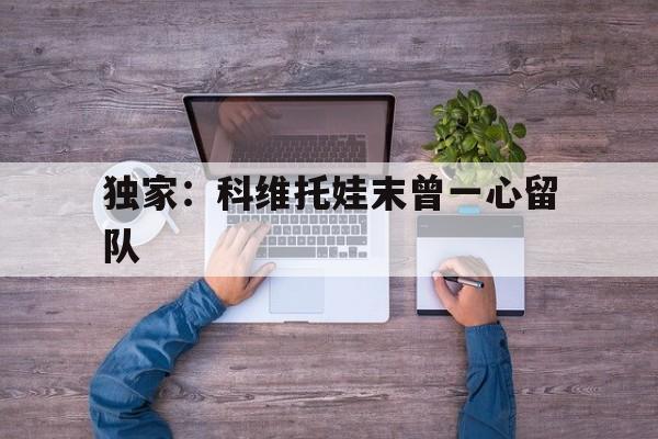 关于独家：科维托娃末曾一心留队的信息